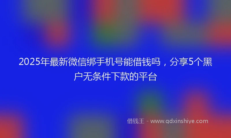 2025年最新微信绑手机号能借钱吗，分享5个黑户无条件下款的平台