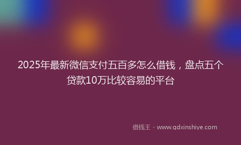 2025年最新微信支付五百多怎么借钱，盘点五个贷款10万比较容易的平台