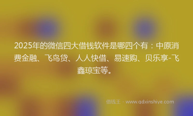 2025年的微信四大借钱软件是哪四个有：中原消费金融、飞鸟贷、人人快借、易速购、贝乐享-飞鑫琼宝等。