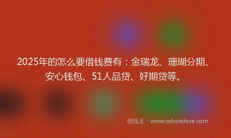 2025年的怎么要借钱费有：金瑞龙、珊瑚分期、安心钱包、51人品贷、好期贷等。
