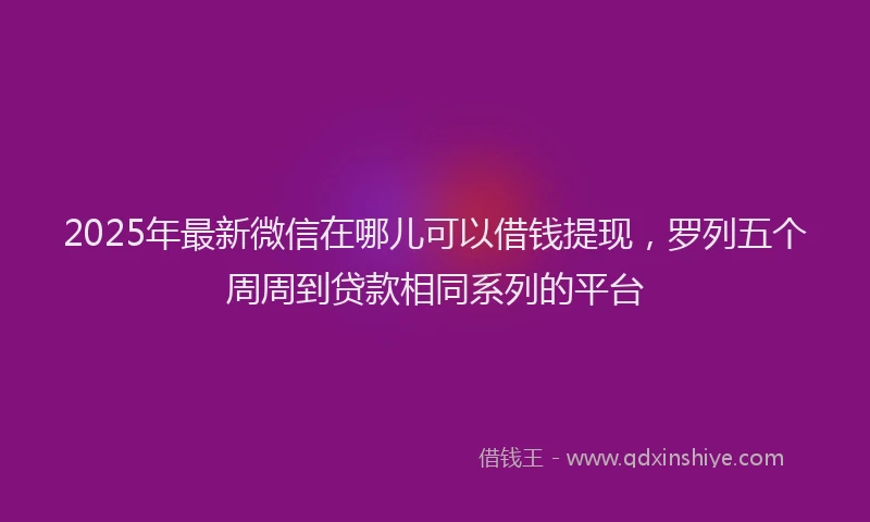 2025年最新微信在哪儿可以借钱提现，罗列五个周周到贷款相同系列的平台