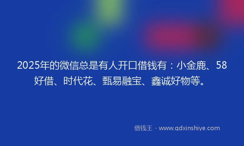 2025年的微信总是有人开口借钱有：小金鹿、58好借、时代花、甄易融宝、鑫诚好物等。