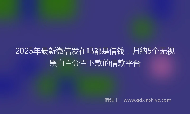 2025年最新微信发在吗都是借钱，归纳5个无视黑白百分百下款的借款平台