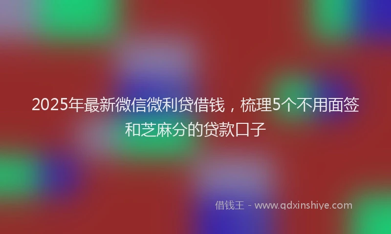 2025年最新微信微利贷借钱，梳理5个不用面签和芝麻分的贷款口子