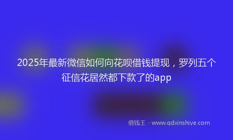 2025年最新微信如何向花呗借钱提现，罗列五个征信花居然都下款了的app