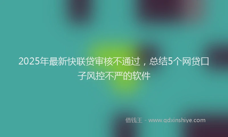 2025年最新快联贷审核不通过，总结5个网贷口子风控不严的软件