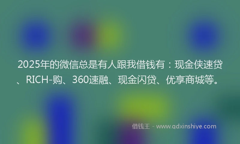 2025年的微信总是有人跟我借钱有：现金侠速贷、RICH-购、360速融、现金闪贷、优享商城等。
