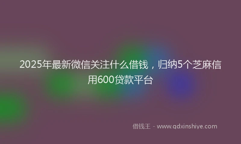 2025年最新微信关注什么借钱，归纳5个芝麻信用600贷款平台
