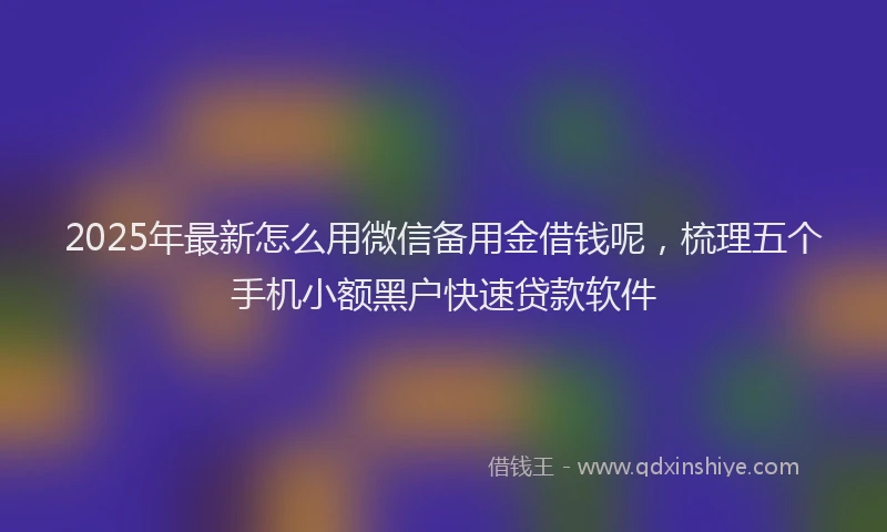 2025年最新怎么用微信备用金借钱呢，梳理五个手机小额黑户快速贷款软件