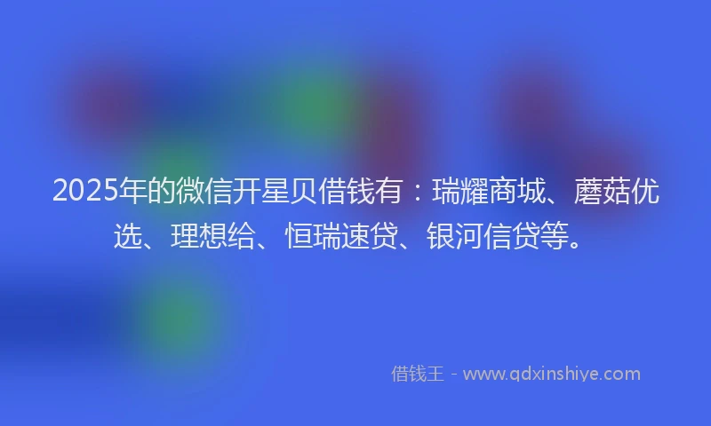 2025年的微信开星贝借钱有：瑞耀商城、蘑菇优选、理想给、恒瑞速贷、银河信贷等。