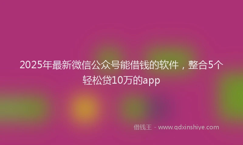 2025年最新微信公众号能借钱的软件，整合5个轻松贷10万的app