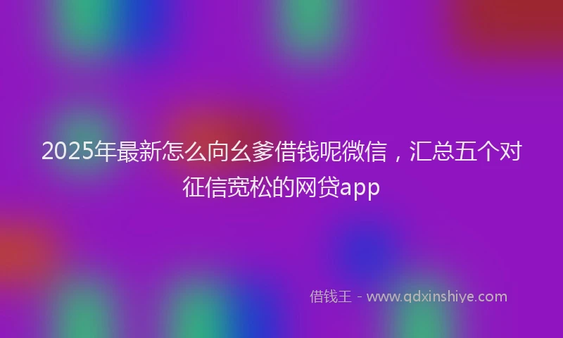 2025年最新怎么向幺爹借钱呢微信，汇总五个对征信宽松的网贷app