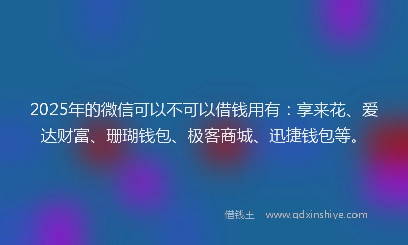 2025年的微信可以不可以借钱用有：享来花、爱达财富、珊瑚钱包、极客商城、迅捷钱包等。