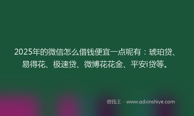 2025年的微信怎么借钱便宜一点呢有：琥珀贷、易得花、极速贷、微博花花金、平安i贷等。