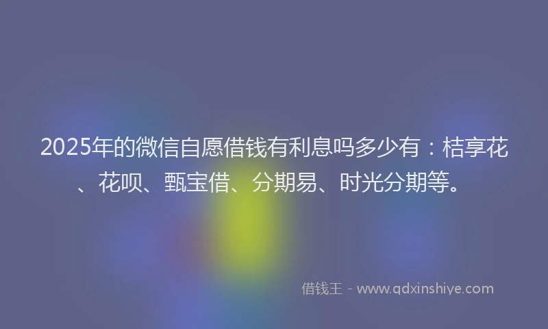 2025年的微信自愿借钱有利息吗多少有：桔享花、花呗、甄宝借、分期易、时光分期等。