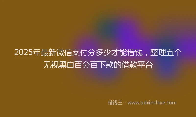 2025年最新微信支付分多少才能借钱，整理五个无视黑白百分百下款的借款平台