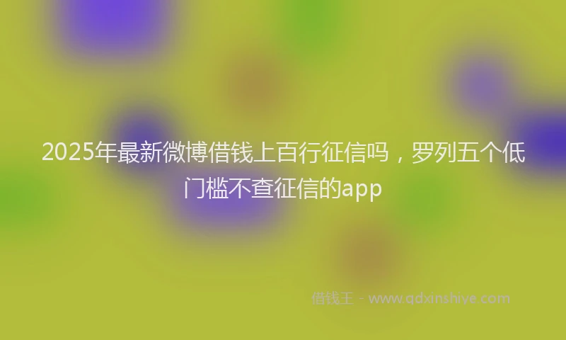 2025年最新微博借钱上百行征信吗，罗列五个低门槛不查征信的app