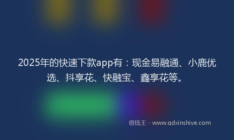 2025年的快速下款app有：现金易融通、小鹿优选、抖享花、快融宝、鑫享花等。