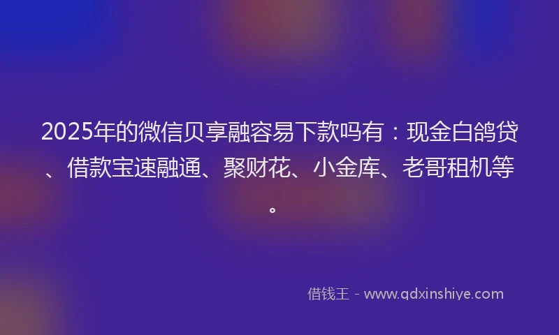 2025年的微信贝享融容易下款吗有：现金白鸽贷、借款宝速融通、聚财花、小金库、老哥租机等。