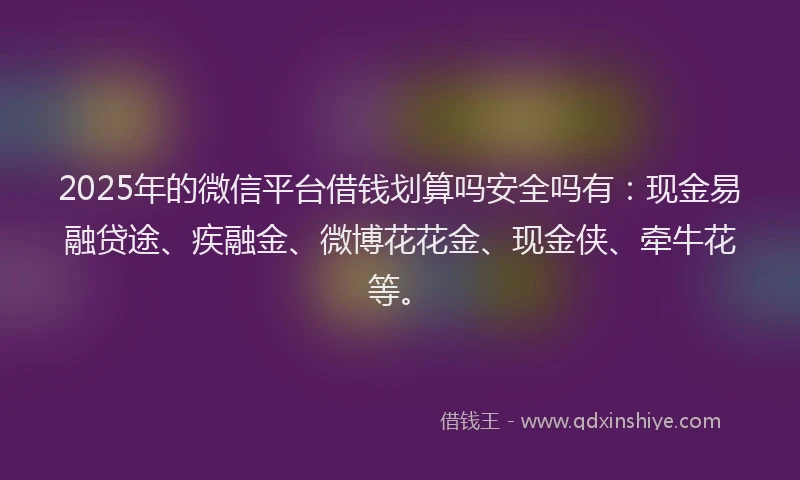 2025年的微信平台借钱划算吗安全吗有：现金易融贷途、疾融金、微博花花金、现金侠、牵牛花等。