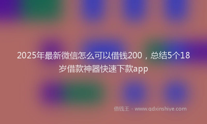2025年最新微信怎么可以借钱200，总结5个18岁借款神器快速下款app