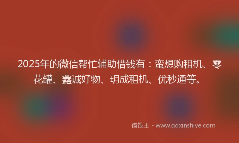 2025年的微信帮忙辅助借钱有：蛮想购租机、零花罐、鑫诚好物、玥成租机、优秒通等。