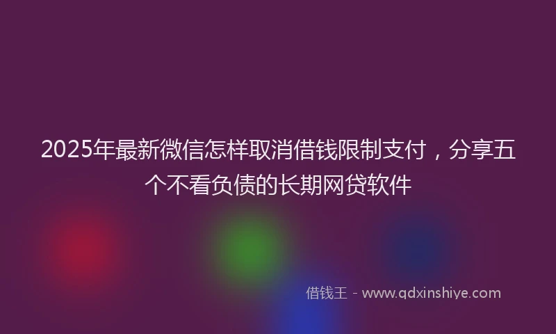 2025年最新微信怎样取消借钱限制支付，分享五个不看负债的长期网贷软件