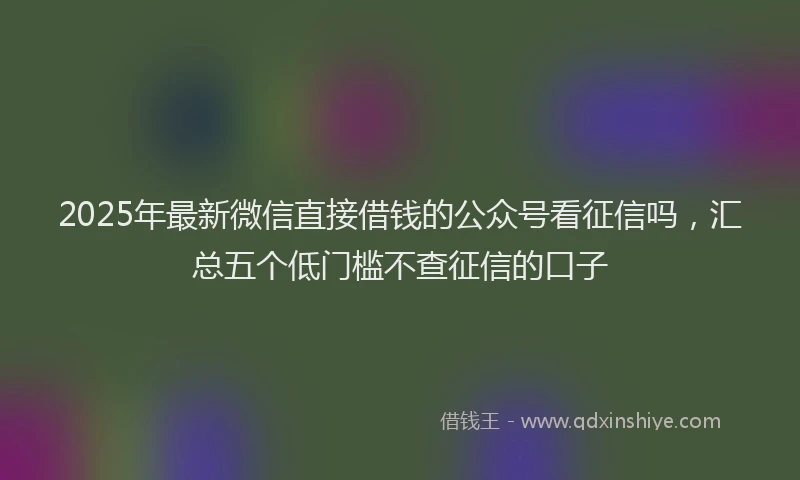2025年最新微信直接借钱的公众号看征信吗，汇总五个低门槛不查征信的口子
