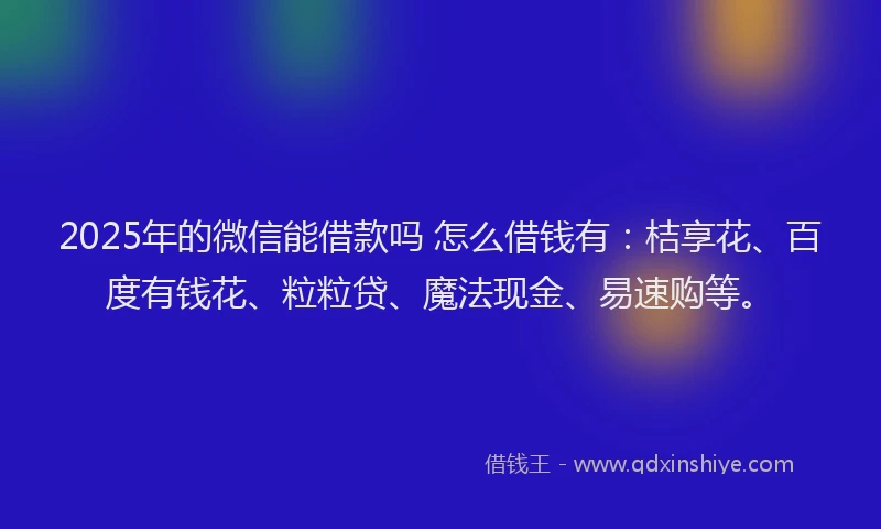 2025年的微信能借款吗 怎么借钱有：桔享花、百度有钱花、粒粒贷、魔法现金、易速购等。
