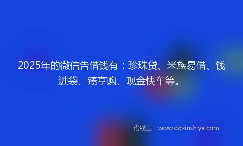 2025年的微信告借钱有：珍珠贷、米族易借、钱进袋、臻享购、现金快车等。