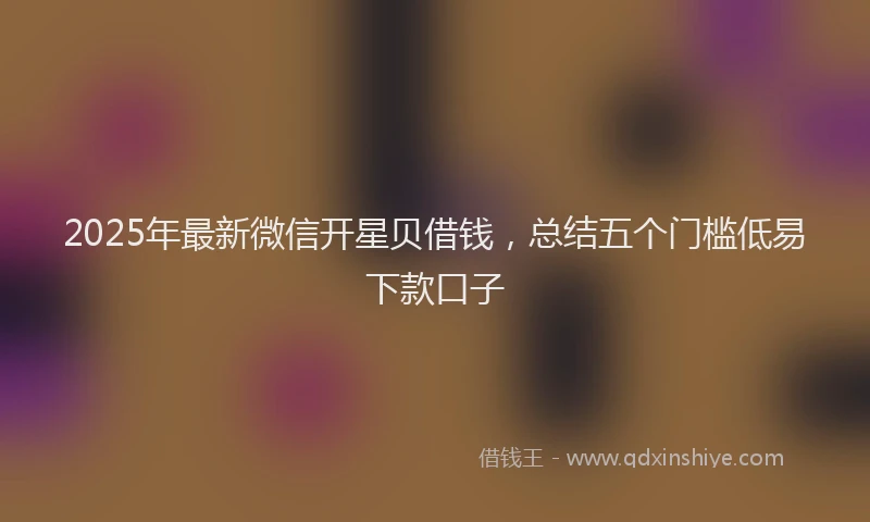 2025年最新微信开星贝借钱，总结五个门槛低易下款口子