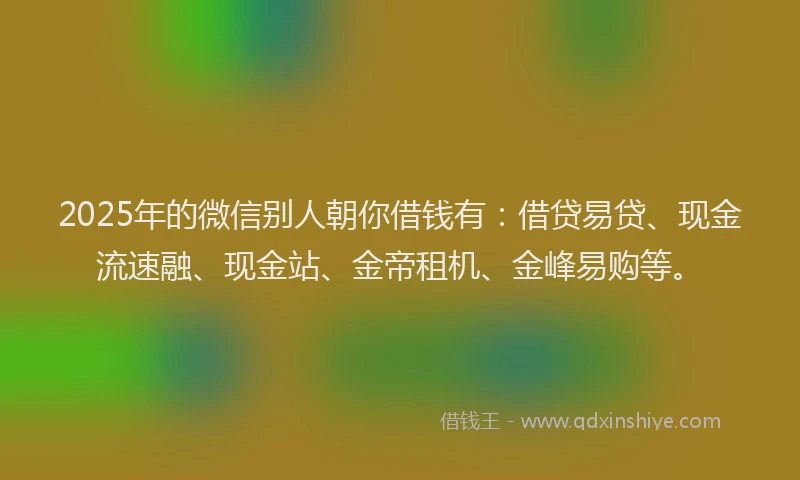 2025年的微信别人朝你借钱有：借贷易贷、现金流速融、现金站、金帝租机、金峰易购等。