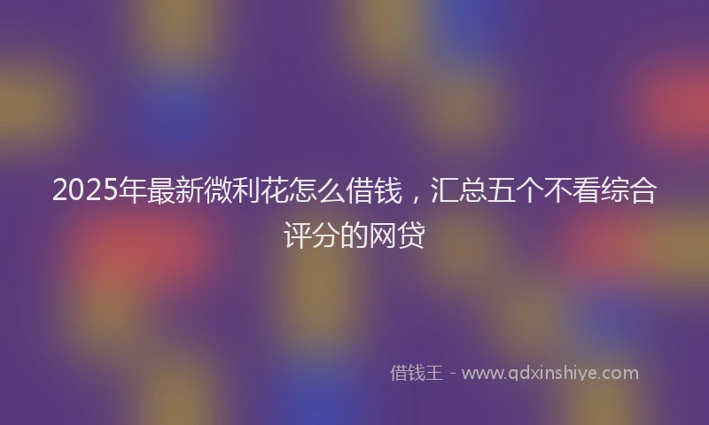 2025年最新微利花怎么借钱，汇总五个不看综合评分的网贷