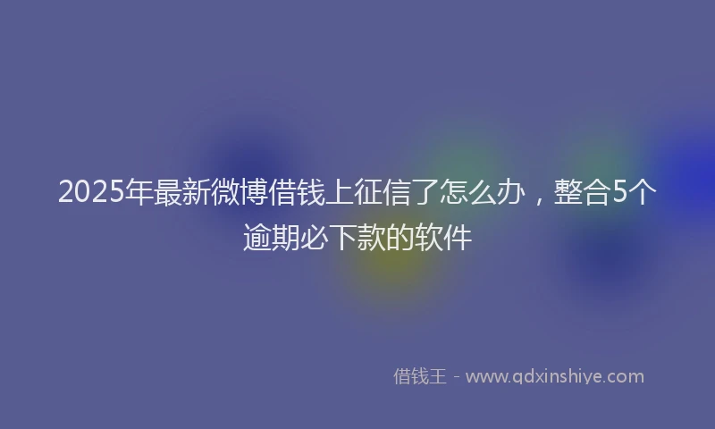 2025年最新微博借钱上征信了怎么办，整合5个逾期必下款的软件