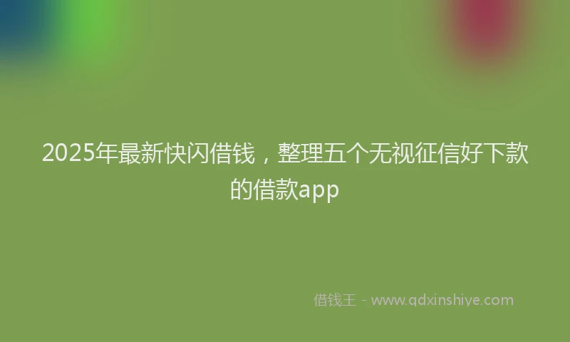 2025年最新快闪借钱，整理五个无视征信好下款的借款app