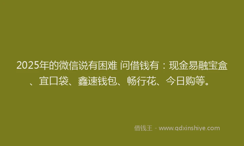 2025年的微信说有困难 问借钱有：现金易融宝盒、宜口袋、鑫速钱包、畅行花、今日购等。