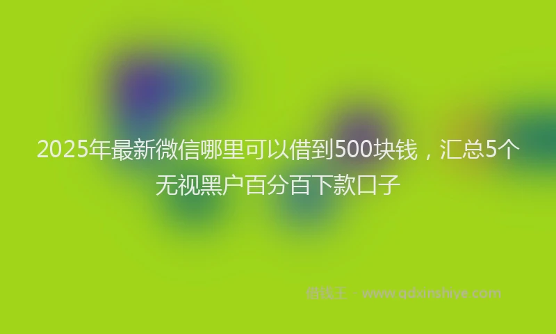 2025年最新微信哪里可以借到500块钱，汇总5个无视黑户百分百下款口子
