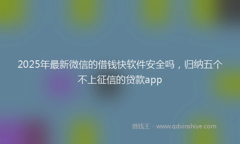 2025年最新微信的借钱快软件安全吗，归纳五个不上征信的贷款app