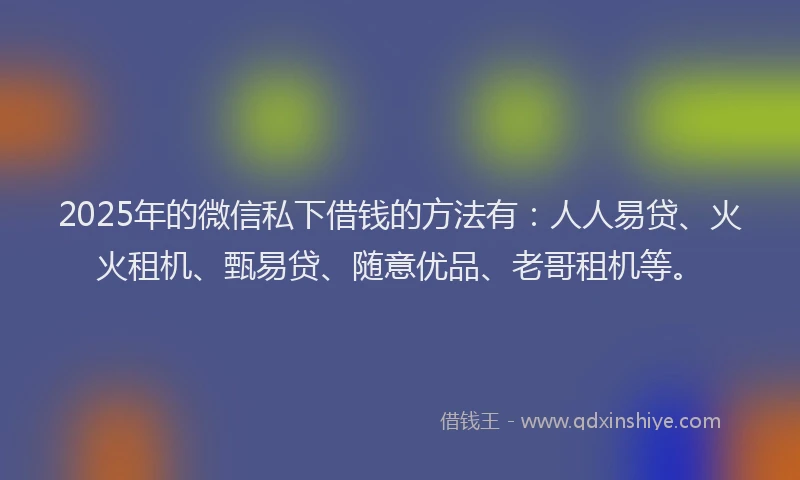 2025年的微信私下借钱的方法有：人人易贷、火火租机、甄易贷、随意优品、老哥租机等。