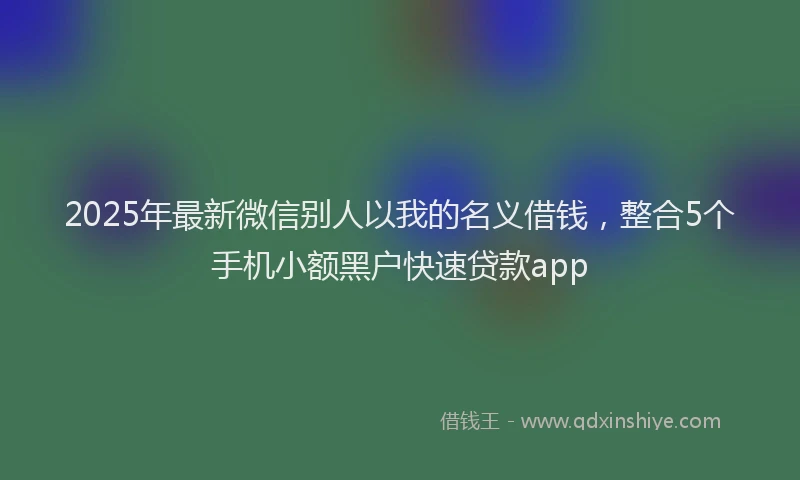 2025年最新微信别人以我的名义借钱，整合5个手机小额黑户快速贷款app