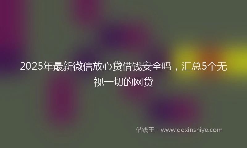 2025年最新微信放心贷借钱安全吗，汇总5个无视一切的网贷