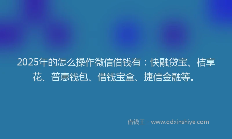 2025年的怎么操作微信借钱有：快融贷宝、桔享花、普惠钱包、借钱宝盒、捷信金融等。