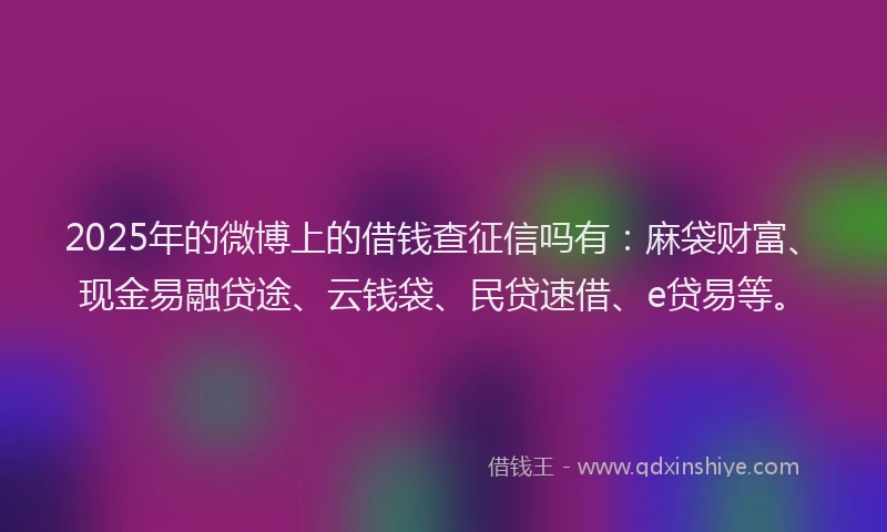 2025年的微博上的借钱查征信吗有：麻袋财富、现金易融贷途、云钱袋、民贷速借、e贷易等。