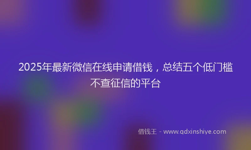 2025年最新微信在线申请借钱，总结五个低门槛不查征信的平台