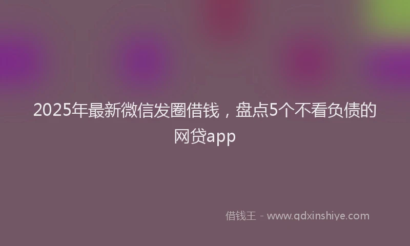 2025年最新微信发圈借钱，盘点5个不看负债的网贷app