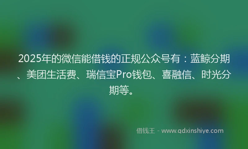 2025年的微信能借钱的正规公众号有：蓝鲸分期、美团生活费、瑞信宝Pro钱包、喜融信、时光分期等。