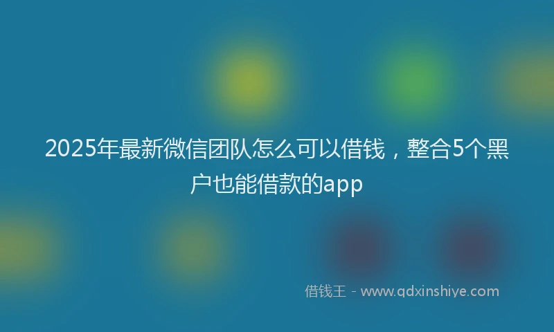 2025年最新微信团队怎么可以借钱，整合5个黑户也能借款的app
