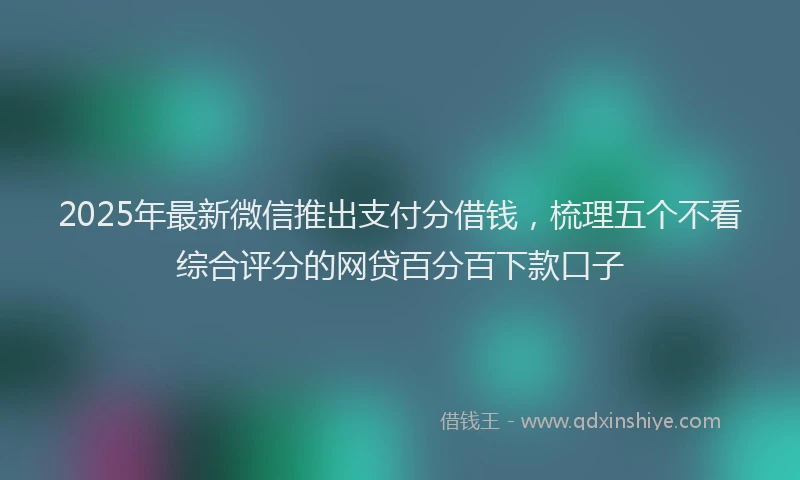2025年最新微信推出支付分借钱，梳理五个不看综合评分的网贷百分百下款口子