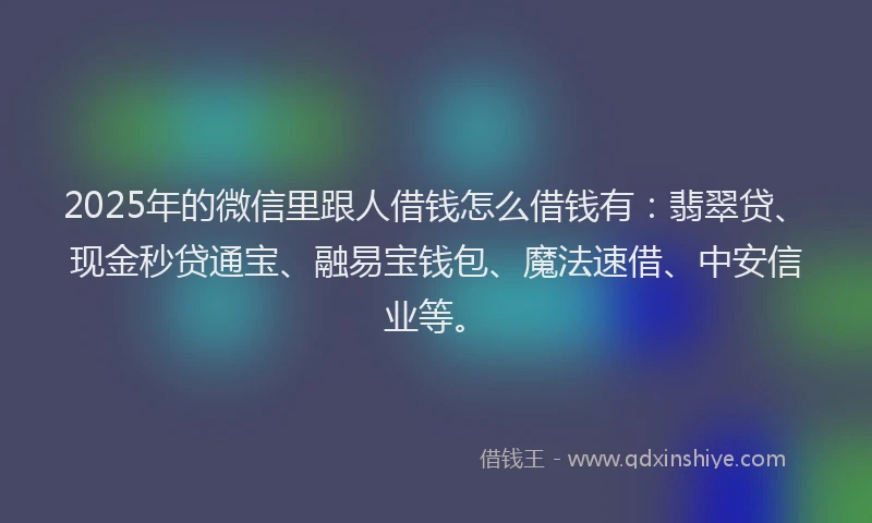 2025年的微信里跟人借钱怎么借钱有：翡翠贷、现金秒贷通宝、融易宝钱包、魔法速借、中安信业等。