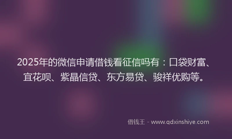 2025年的微信申请借钱看征信吗有：口袋财富、宜花呗、紫晶信贷、东方易贷、骏祥优购等。